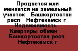 Продается или меняется на земельный участок - Башкортостан респ., Нефтекамск г. Недвижимость » Квартиры обмен   . Башкортостан респ.,Нефтекамск г.